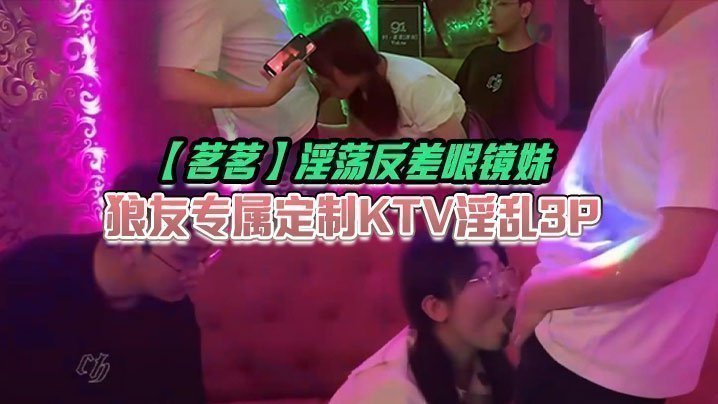 【茗茗】淫蕩反差眼鏡妹，狼友專屬定製KTV淫亂3P，跟著音樂艹著穴，嘴裡還含著雞巴相當會玩